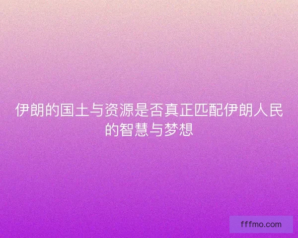 伊朗的国土与资源是否真正匹配伊朗人民的智慧与梦想